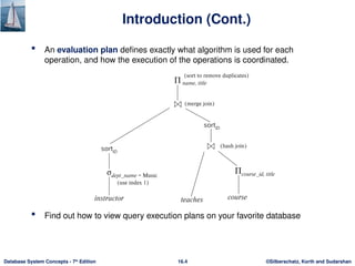©Silberschatz, Korth and Sudarshan
16.4
Database System Concepts - 7th
Edition
Introduction (Cont.)
 An evaluation plan defines exactly what algorithm is used for each
operation, and how the execution of the operations is coordinated.
 Find out how to view query execution plans on your favorite database
 