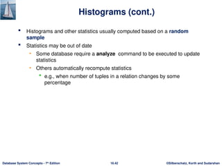 ©Silberschatz, Korth and Sudarshan
16.42
Database System Concepts - 7th
Edition
Histograms (cont.)
 Histograms and other statistics usually computed based on a random
sample
 Statistics may be out of date
• Some database require a analyze command to be executed to update
statistics
• Others automatically recompute statistics
 e.g., when number of tuples in a relation changes by some
percentage
 