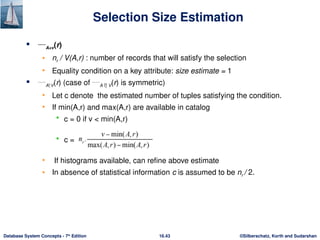 ©Silberschatz, Korth and Sudarshan
16.43
Database System Concepts - 7th
Edition
 A=v(r)
• nr / V(A,r) : number of records that will satisfy the selection
• Equality condition on a key attribute: size estimate = 1
 AV(r) (case of A  V(r) is symmetric)
• Let c denote the estimated number of tuples satisfying the condition.
• If min(A,r) and max(A,r) are available in catalog
 c = 0 if v < min(A,r)
 c =
• If histograms available, can refine above estimate
• In absence of statistical information c is assumed to be nr / 2.
Selection Size Estimation
 