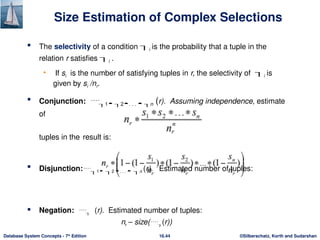 ©Silberschatz, Korth and Sudarshan
16.44
Database System Concepts - 7th
Edition
Size Estimation of Complex Selections
 The selectivity of a condition i is the probability that a tuple in the
relation r satisfies i .
• If si is the number of satisfying tuples in r, the selectivity of i is
given by si /nr.
 Conjunction: 1 2. . .  n (r). Assuming independence, estimate
of
tuples in the result is:
 Disjunction:1 2 . . .  n (r). Estimated number of tuples:
 Negation:  (r). Estimated number of tuples:
nr – size((r))
 