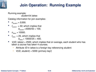 ©Silberschatz, Korth and Sudarshan
16.45
Database System Concepts - 7th
Edition
Join Operation: Running Example
Running example:
student ⨝ takes
Catalog information for join examples:
 nstudent = 5,000.
 fstudent = 50, which implies that
bstudent =5000/50 = 100.
 ntakes = 10000.
 ftakes = 25, which implies that
btakes = 10000/25 = 400.
 V(ID, takes) = 2500, which implies that on average, each student who has
taken a course has taken 4 courses.
• Attribute ID in takes is a foreign key referencing student.
• V(ID, student) = 5000 (primary key!)
 