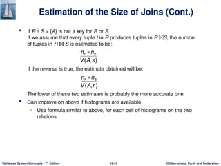 ©Silberschatz, Korth and Sudarshan
16.47
Database System Concepts - 7th
Edition
Estimation of the Size of Joins (Cont.)
 If R  S = {A} is not a key for R or S.
If we assume that every tuple t in R produces tuples in R S, the number
of tuples in R ⨝ S is estimated to be:
If the reverse is true, the estimate obtained will be:
The lower of these two estimates is probably the more accurate one.
 Can improve on above if histograms are available
• Use formula similar to above, for each cell of histograms on the two
relations
 
