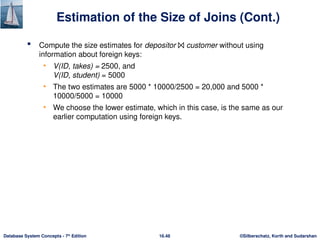 ©Silberschatz, Korth and Sudarshan
16.48
Database System Concepts - 7th
Edition
Estimation of the Size of Joins (Cont.)
 Compute the size estimates for depositor ⨝ customer without using
information about foreign keys:
• V(ID, takes) = 2500, and
V(ID, student) = 5000
• The two estimates are 5000 * 10000/2500 = 20,000 and 5000 *
10000/5000 = 10000
• We choose the lower estimate, which in this case, is the same as our
earlier computation using foreign keys.
 