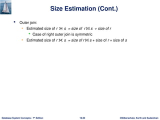 ©Silberschatz, Korth and Sudarshan
16.50
Database System Concepts - 7th
Edition
Size Estimation (Cont.)
 Outer join:
• Estimated size of r ⟕ s = size of r ⨝ s + size of r
 Case of right outer join is symmetric
• Estimated size of r ⟗ s = size of r ⨝ s + size of r + size of s
 
