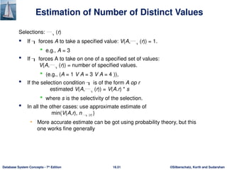 ©Silberschatz, Korth and Sudarshan
16.51
Database System Concepts - 7th
Edition
Estimation of Number of Distinct Values
Selections:  (r)
 If  forces A to take a specified value: V(A, (r)) = 1.
 e.g., A = 3
 If  forces A to take on one of a specified set of values:
V(A, (r)) = number of specified values.
 (e.g., (A = 1 V A = 3 V A = 4 )),
 If the selection condition  is of the form A op r
estimated V(A, (r)) = V(A.r) * s
 where s is the selectivity of the selection.
 In all the other cases: use approximate estimate of
min(V(A,r), n (r) )
• More accurate estimate can be got using probability theory, but this
one works fine generally
 