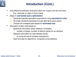 ©Silberschatz, Korth and Sudarshan
16.5
Database System Concepts - 7th
Edition
Introduction (Cont.)
 Cost difference between evaluation plans for a query can be enormous
• E.g., seconds vs. days in some cases
 Steps in cost-based query optimization
1. Generate logically equivalent expressions using equivalence rules
2. Annotate resultant expressions to get alternative query plans
3. Choose the cheapest plan based on estimated cost
 Estimation of plan cost based on:
• Statistical information about relations. Examples:
 number of tuples, number of distinct values for an attribute
• Statistics estimation for intermediate results
 to compute cost of complex expressions
• Cost formulae for algorithms, computed using statistics
 