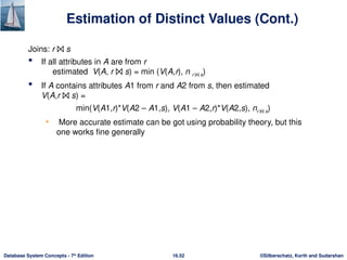 ©Silberschatz, Korth and Sudarshan
16.52
Database System Concepts - 7th
Edition
Estimation of Distinct Values (Cont.)
Joins: r ⨝ s
 If all attributes in A are from r
estimated V(A, r ⨝ s) = min (V(A,r), n r ⨝ s)
 If A contains attributes A1 from r and A2 from s, then estimated
V(A,r ⨝ s) =
min(V(A1,r)*V(A2 – A1,s), V(A1 – A2,r)*V(A2,s), nr ⨝ s)
• More accurate estimate can be got using probability theory, but this
one works fine generally
 