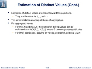 ©Silberschatz, Korth and Sudarshan
16.53
Database System Concepts - 7th
Edition
Estimation of Distinct Values (Cont.)
 Estimation of distinct values are straightforward for projections.
• They are the same in A (r) as in r.
 The same holds for grouping attributes of aggregation.
 For aggregated values
• For min(A) and max(A), the number of distinct values can be
estimated as min(V(A,r), V(G,r)) where G denotes grouping attributes
• For other aggregates, assume all values are distinct, and use V(G,r)
 