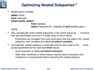 ©Silberschatz, Korth and Sudarshan
16.55
Database System Concepts - 7th
Edition
Optimizing Nested Subqueries**
 Nested query example:
select name
from instructor
where exists (select *
from teaches
where instructor.ID = teaches.ID and teaches.year =
2019)
 SQL conceptually treats nested subqueries in the where clause as functions
that take parameters and return a single value or set of values
• Parameters are variables from outer level query that are used in the nested
subquery; such variables are called correlation variables
 Conceptually, nested subquery is executed once for each tuple in the cross-
product generated by the outer level from clause
• Such evaluation is called correlated evaluation
• Note: other conditions in where clause may be used to compute a join
(instead of a cross-product) before executing the nested subquery
 