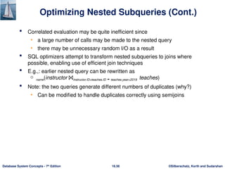 ©Silberschatz, Korth and Sudarshan
16.56
Database System Concepts - 7th
Edition
Optimizing Nested Subqueries (Cont.)
 Correlated evaluation may be quite inefficient since
• a large number of calls may be made to the nested query
• there may be unnecessary random I/O as a result
 SQL optimizers attempt to transform nested subqueries to joins where
possible, enabling use of efficient join techniques
 E.g.,: earlier nested query can be rewritten as
 name(instructor ⨝instructor.ID=teaches.ID  teaches.year=2019 teaches)
 Note: the two queries generate different numbers of duplicates (why?)
• Can be modified to handle duplicates correctly using semijoins
 