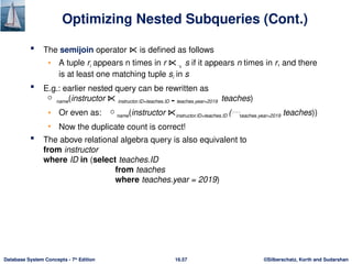 ©Silberschatz, Korth and Sudarshan
16.57
Database System Concepts - 7th
Edition
Optimizing Nested Subqueries (Cont.)
 The semijoin operator ⋉ is defined as follows
• A tuple ri appears n times in r ⋉  s if it appears n times in r, and there
is at least one matching tuple si in s
 E.g.: earlier nested query can be rewritten as
 name(instructor ⋉ instructor.ID=teaches.ID  teaches.year=2019 teaches)
• Or even as: name(instructor ⋉instructor.ID=teaches.ID (teaches.year=2019 teaches))
• Now the duplicate count is correct!
 The above relational algebra query is also equivalent to
from instructor
where ID in (select teaches.ID
from teaches
where teaches.year = 2019)
 