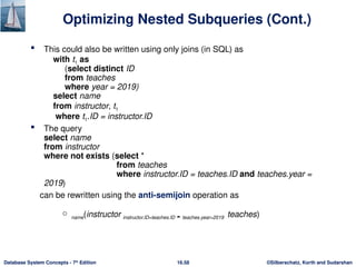 ©Silberschatz, Korth and Sudarshan
16.58
Database System Concepts - 7th
Edition
Optimizing Nested Subqueries (Cont.)
 This could also be written using only joins (in SQL) as
with t1 as
(select distinct ID
from teaches
where year = 2019)
select name
from instructor, t1
where t1.ID = instructor.ID
 The query
select name
from instructor
where not exists (select *
from teaches
where instructor.ID = teaches.ID and teaches.year =
2019)
can be rewritten using the anti-semijoin operation as
 name(instructor instructor.ID=teaches.ID  teaches.year=2019 teaches)
 