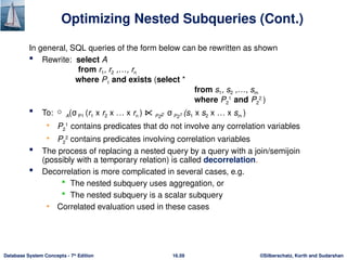 ©Silberschatz, Korth and Sudarshan
16.59
Database System Concepts - 7th
Edition
Optimizing Nested Subqueries (Cont.)
In general, SQL queries of the form below can be rewritten as shown
 Rewrite: select A
from r1, r2 ,…, rn
where P1 and exists (select *
from s1, s2 ,…, sm
where P2
1
and P2
2
)
 To:  A(σ P1 (r1 x r2 x … x rn ) ⋉ P22 σ P21 (s1 x s2 x … x sm )
• P2
1
contains predicates that do not involve any correlation variables
• P2
2
contains predicates involving correlation variables
 The process of replacing a nested query by a query with a join/semijoin
(possibly with a temporary relation) is called decorrelation.
 Decorrelation is more complicated in several cases, e.g.
 The nested subquery uses aggregation, or
 The nested subquery is a scalar subquery
• Correlated evaluation used in these cases
 