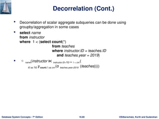 ©Silberschatz, Korth and Sudarshan
16.60
Database System Concepts - 7th
Edition
Decorrelation (Cont.)
 Decorrelation of scalar aggregate subqueries can be done using
groupby/aggregation in some cases
 select name
from instructor
where 1 < (select count(*)
from teaches
where instructor.ID = teaches.ID
and teaches.year = 2019)
  name(instructor ⋉ instructor.ID=TID  1 < cnt (
ID as TID 𝛾count(*) as cnt (σ teaches.year=2019 (teaches))))
 