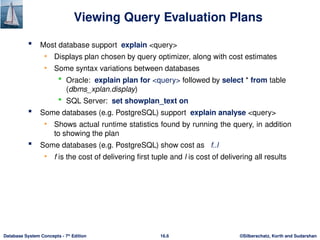 ©Silberschatz, Korth and Sudarshan
16.6
Database System Concepts - 7th
Edition
Viewing Query Evaluation Plans
 Most database support explain <query>
• Displays plan chosen by query optimizer, along with cost estimates
• Some syntax variations between databases
 Oracle: explain plan for <query> followed by select * from table
(dbms_xplan.display)
 SQL Server: set showplan_text on
 Some databases (e.g. PostgreSQL) support explain analyse <query>
• Shows actual runtime statistics found by running the query, in addition
to showing the plan
 Some databases (e.g. PostgreSQL) show cost as f..l
• f is the cost of delivering first tuple and l is cost of delivering all results
 