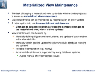©Silberschatz, Korth and Sudarshan
16.62
Database System Concepts - 7th
Edition
Materialized View Maintenance
 The task of keeping a materialized view up-to-date with the underlying data
is known as materialized view maintenance
 Materialized views can be maintained by recomputation on every update
 A better option is to use incremental view maintenance
• Changes to database relations are used to compute changes to
the materialized view, which is then updated
 View maintenance can be done by
• Manually defining triggers on insert, delete, and update of each relation
in the view definition
• Manually written code to update the view whenever database relations
are updated
• Periodic recomputation (e.g. nightly)
• Incremental maintenance supported by many database systems
 Avoids manual effort/correctness issues
 