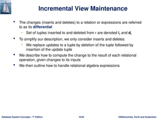 ©Silberschatz, Korth and Sudarshan
16.63
Database System Concepts - 7th
Edition
Incremental View Maintenance
 The changes (inserts and deletes) to a relation or expressions are referred
to as its differential
• Set of tuples inserted to and deleted from r are denoted ir and dr
 To simplify our description, we only consider inserts and deletes
• We replace updates to a tuple by deletion of the tuple followed by
insertion of the update tuple
 We describe how to compute the change to the result of each relational
operation, given changes to its inputs
 We then outline how to handle relational algebra expressions
 