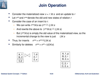 ©Silberschatz, Korth and Sudarshan
16.64
Database System Concepts - 7th
Edition
Join Operation
 Consider the materialized view v = r ⨝ s and an update to r
 Let rold
and rnew
denote the old and new states of relation r
 Consider the case of an insert to r:
• We can write rnew
⨝ s as (rold
 ir) ⨝ s
• And rewrite the above to (rold
⨝ s)  (ir ⨝ s)
• But (rold
⨝ s) is simply the old value of the materialized view, so the
incremental change to the view is just ir ⨝ s
 Thus, for inserts vnew
= vold
(ir ⨝ s)
 Similarly for deletes vnew
= vold
– (dr ⨝ s)
A, 1
B, 2
1, p
2, r
2, s
A, 1, p
B, 2, r
B, 2, s
C,2
C, 2, r
C, 2, s
 