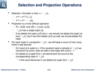©Silberschatz, Korth and Sudarshan
16.65
Database System Concepts - 7th
Edition
Selection and Projection Operations
 Selection: Consider a view v = (r).
• vnew
= vold
(ir)
• vnew
= vold
- (dr)
 Projection is a more difficult operation
• R = (A,B), and r(R) = { (a,2), (a,3)}
• A(r) has a single tuple (a).
• If we delete the tuple (a,2) from r, we should not delete the tuple (a)
from A(r), but if we then delete (a,3) as well, we should delete the
tuple
 For each tuple in a projection A(r) , we will keep a count of how many
times it was derived
• On insert of a tuple to r, if the resultant tuple is already in A(r) we
increment its count, else we add a new tuple with count = 1
• On delete of a tuple from r, we decrement the count of the
corresponding tuple in A(r)
 if the count becomes 0, we delete the tuple from A(r)
 