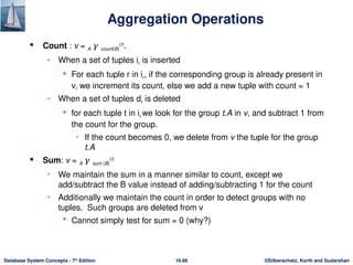 ©Silberschatz, Korth and Sudarshan
16.66
Database System Concepts - 7th
Edition
Aggregation Operations
 Count : v = A 𝛾 count(B)
(r)
.
• When a set of tuples ir is inserted
 For each tuple r in ir, if the corresponding group is already present in
v, we increment its count, else we add a new tuple with count = 1
• When a set of tuples dr is deleted
 for each tuple t in ir.we look for the group t.A in v, and subtract 1 from
the count for the group.
• If the count becomes 0, we delete from v the tuple for the group
t.A
 Sum: v = A 𝛾 sum (B)
(r)
• We maintain the sum in a manner similar to count, except we
add/subtract the B value instead of adding/subtracting 1 for the count
• Additionally we maintain the count in order to detect groups with no
tuples. Such groups are deleted from v
 Cannot simply test for sum = 0 (why?)
 