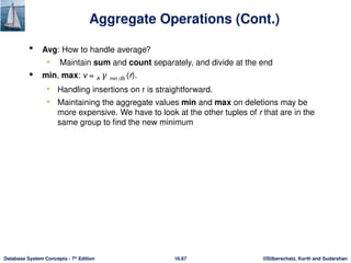 ©Silberschatz, Korth and Sudarshan
16.67
Database System Concepts - 7th
Edition
Aggregate Operations (Cont.)
 Avg: How to handle average?
• Maintain sum and count separately, and divide at the end
 min, max: v = A 𝛾 min (B) (r).
• Handling insertions on r is straightforward.
• Maintaining the aggregate values min and max on deletions may be
more expensive. We have to look at the other tuples of r that are in the
same group to find the new minimum
 