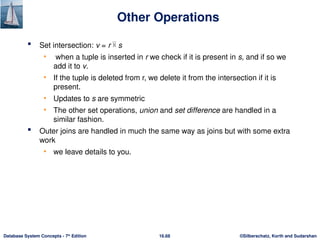 ©Silberschatz, Korth and Sudarshan
16.68
Database System Concepts - 7th
Edition
Other Operations
 Set intersection: v = r  s
• when a tuple is inserted in r we check if it is present in s, and if so we
add it to v.
• If the tuple is deleted from r, we delete it from the intersection if it is
present.
• Updates to s are symmetric
• The other set operations, union and set difference are handled in a
similar fashion.
 Outer joins are handled in much the same way as joins but with some extra
work
• we leave details to you.
 
