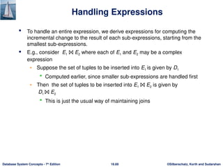 ©Silberschatz, Korth and Sudarshan
16.69
Database System Concepts - 7th
Edition
Handling Expressions
 To handle an entire expression, we derive expressions for computing the
incremental change to the result of each sub-expressions, starting from the
smallest sub-expressions.
 E.g., consider E1 ⨝ E2 where each of E1 and E2 may be a complex
expression
• Suppose the set of tuples to be inserted into E1 is given by D1
 Computed earlier, since smaller sub-expressions are handled first
• Then the set of tuples to be inserted into E1 ⨝ E2 is given by
D1 ⨝ E2
 This is just the usual way of maintaining joins
 