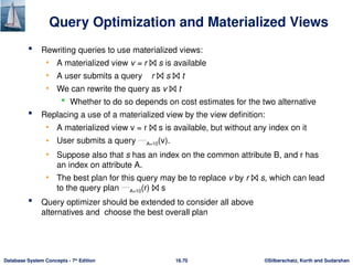 ©Silberschatz, Korth and Sudarshan
16.70
Database System Concepts - 7th
Edition
Query Optimization and Materialized Views
 Rewriting queries to use materialized views:
• A materialized view v = r ⨝ s is available
• A user submits a query r ⨝ s ⨝ t
• We can rewrite the query as v ⨝ t
 Whether to do so depends on cost estimates for the two alternative
 Replacing a use of a materialized view by the view definition:
• A materialized view v = r ⨝ s is available, but without any index on it
• User submits a query A=10(v).
• Suppose also that s has an index on the common attribute B, and r has
an index on attribute A.
• The best plan for this query may be to replace v by r ⨝ s, which can lead
to the query plan A=10(r) ⨝ s
 Query optimizer should be extended to consider all above
alternatives and choose the best overall plan
 