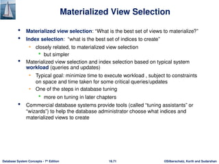 ©Silberschatz, Korth and Sudarshan
16.71
Database System Concepts - 7th
Edition
Materialized View Selection
 Materialized view selection: “What is the best set of views to materialize?”
 Index selection: “what is the best set of indices to create”
• closely related, to materialized view selection
 but simpler
 Materialized view selection and index selection based on typical system
workload (queries and updates)
• Typical goal: minimize time to execute workload , subject to constraints
on space and time taken for some critical queries/updates
• One of the steps in database tuning
 more on tuning in later chapters
 Commercial database systems provide tools (called “tuning assistants” or
“wizards”) to help the database administrator choose what indices and
materialized views to create
 