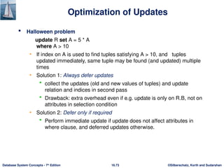 ©Silberschatz, Korth and Sudarshan
16.73
Database System Concepts - 7th
Edition
Optimization of Updates
 Halloween problem
update R set A = 5 * A
where A > 10
• If index on A is used to find tuples satisfying A > 10, and tuples
updated immediately, same tuple may be found (and updated) multiple
times
• Solution 1: Always defer updates
 collect the updates (old and new values of tuples) and update
relation and indices in second pass
 Drawback: extra overhead even if e.g. update is only on R.B, not on
attributes in selection condition
• Solution 2: Defer only if required
 Perform immediate update if update does not affect attributes in
where clause, and deferred updates otherwise.
 