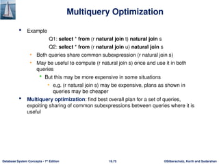 ©Silberschatz, Korth and Sudarshan
16.75
Database System Concepts - 7th
Edition
Multiquery Optimization
 Example
Q1: select * from (r natural join t) natural join s
Q2: select * from (r natural join u) natural join s
• Both queries share common subexpression (r natural join s)
• May be useful to compute (r natural join s) once and use it in both
queries
 But this may be more expensive in some situations
• e.g. (r natural join s) may be expensive, plans as shown in
queries may be cheaper
 Multiquery optimization: find best overall plan for a set of queries,
expoiting sharing of common subexpressions between queries where it is
useful
 