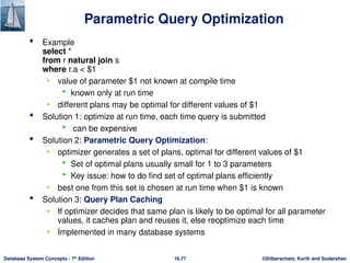 ©Silberschatz, Korth and Sudarshan
16.77
Database System Concepts - 7th
Edition
Parametric Query Optimization
 Example
select *
from r natural join s
where r.a < $1
• value of parameter $1 not known at compile time
 known only at run time
• different plans may be optimal for different values of $1
 Solution 1: optimize at run time, each time query is submitted
 can be expensive
 Solution 2: Parametric Query Optimization:
• optimizer generates a set of plans, optimal for different values of $1
 Set of optimal plans usually small for 1 to 3 parameters
 Key issue: how to do find set of optimal plans efficiently
• best one from this set is chosen at run time when $1 is known
 Solution 3: Query Plan Caching
• If optimizer decides that same plan is likely to be optimal for all parameter
values, it caches plan and reuses it, else reoptimize each time
• Implemented in many database systems
 