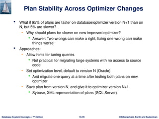 ©Silberschatz, Korth and Sudarshan
16.78
Database System Concepts - 7th
Edition
Plan Stability Across Optimizer Changes
 What if 95% of plans are faster on database/optimizer version N+1 than on
N, but 5% are slower?
• Why should plans be slower on new improved optimizer?
 Answer: Two wrongs can make a right, fixing one wrong can make
things worse!
 Approaches:
• Allow hints for tuning queries
 Not practical for migrating large systems with no access to source
code
• Set optimization level, default to version N (Oracle)
 And migrate one query at a time after testing both plans on new
optimizer
• Save plan from version N, and give it to optimizer version N+1
 Sybase, XML representation of plans (SQL Server)
 
