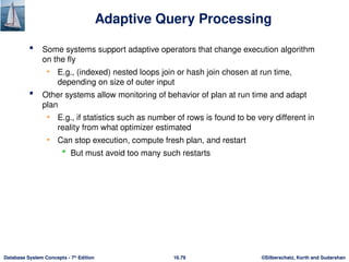 ©Silberschatz, Korth and Sudarshan
16.79
Database System Concepts - 7th
Edition
Adaptive Query Processing
 Some systems support adaptive operators that change execution algorithm
on the fly
• E.g., (indexed) nested loops join or hash join chosen at run time,
depending on size of outer input
 Other systems allow monitoring of behavior of plan at run time and adapt
plan
• E.g., if statistics such as number of rows is found to be very different in
reality from what optimizer estimated
• Can stop execution, compute fresh plan, and restart
 But must avoid too many such restarts
 