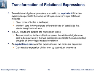 ©Silberschatz, Korth and Sudarshan
16.8
Database System Concepts - 7th
Edition
Transformation of Relational Expressions
 Two relational algebra expressions are said to be equivalent if the two
expressions generate the same set of tuples on every legal database
instance
• Note: order of tuples is irrelevant
• we don’t care if they generate different results on databases that
violate integrity constraints
 In SQL, inputs and outputs are multisets of tuples
• Two expressions in the multiset version of the relational algebra are
said to be equivalent if the two expressions generate the same multiset
of tuples on every legal database instance.
 An equivalence rule says that expressions of two forms are equivalent
• Can replace expression of first form by second, or vice versa
 