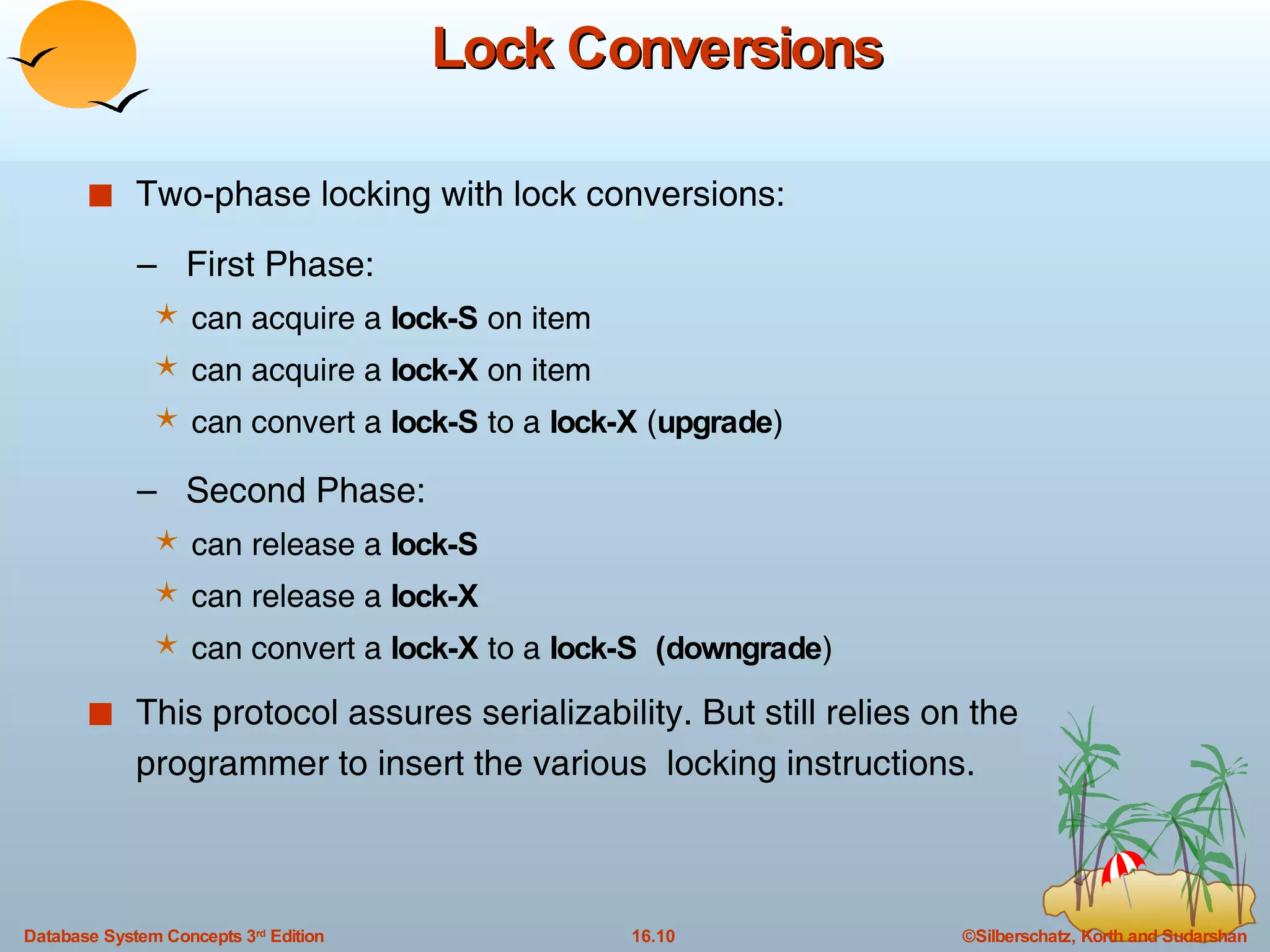 Lock Conversions Two-phase locking with lock conversions: –  First Phase:  can acquire a  lock-S  on item can acquire a  lock-X  on item can convert a  lock-S  to a  lock-X  ( upgrade ) –  Second Phase: can release a  lock-S can release a  lock-X can convert a  lock-X  to a  lock-S   (downgrade ) This protocol assures serializability. But still relies on the programmer to insert the various  locking instructions. 