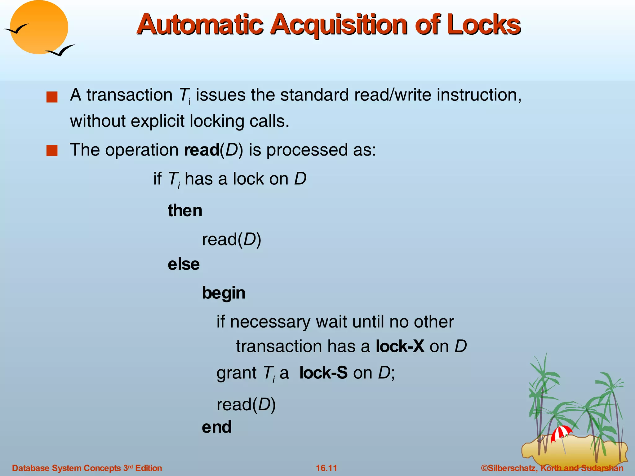 Automatic Acquisition of Locks A transaction  T i  issues the standard read/write instruction, without explicit locking calls. The operation  read ( D ) is processed as: if  T i  has a lock on  D then read( D )  else begin   if necessary wait until no other  transaction has a  lock-X  on  D grant  T i  a  lock-S  on  D ; read( D ) end 