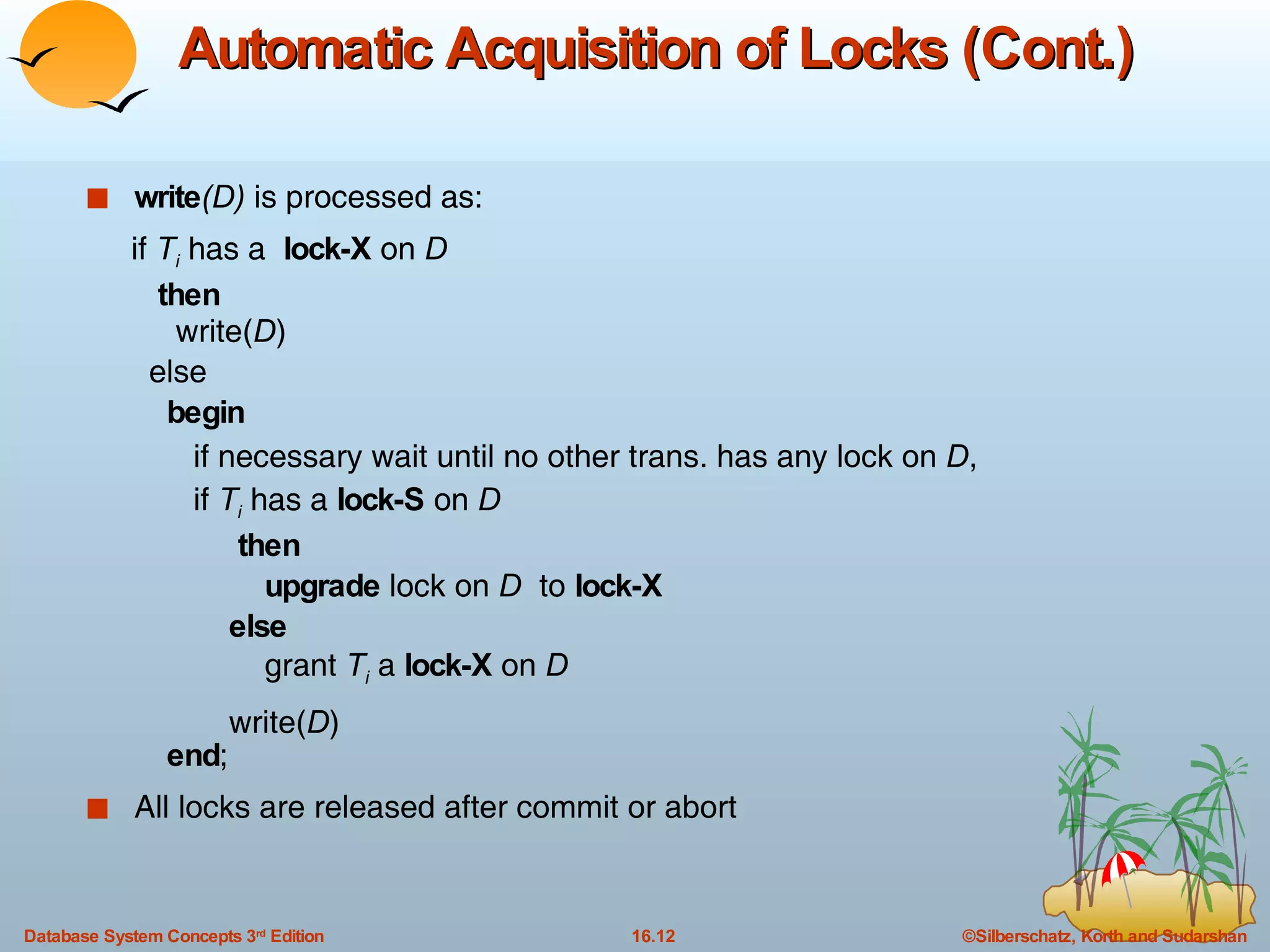 Automatic Acquisition of Locks (Cont.) write (D)  is processed as: if  T i  has a  lock-X  on  D   then   write( D ) else begin if necessary wait until no other trans. has any lock on  D , if  T i  has a  lock-S  on  D then upgrade  lock on  D   to  lock-X else grant  T i  a  lock-X  on  D write( D ) end ; All locks are released after commit or abort 