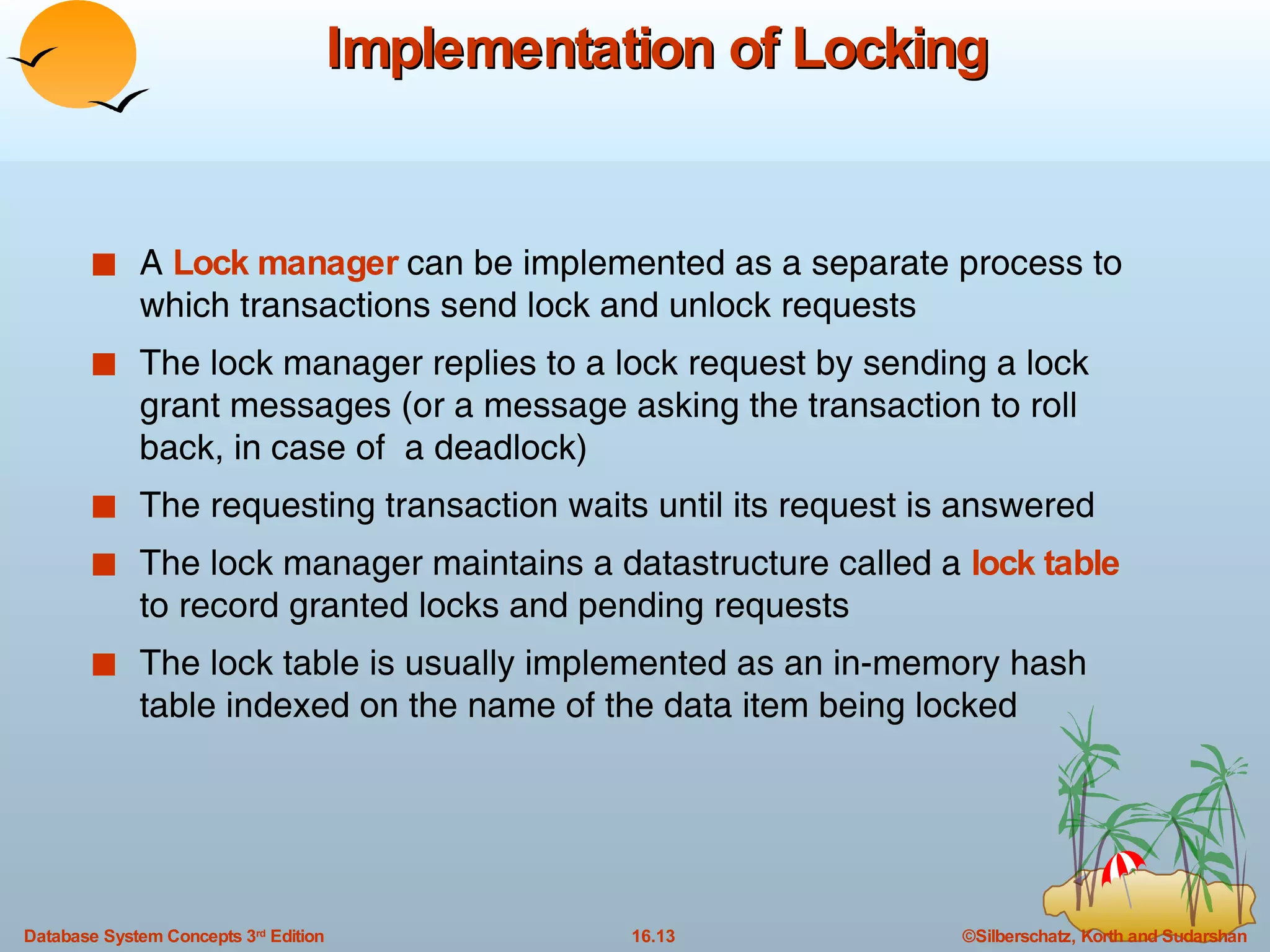 Implementation of Locking A  Lock manager  can be implemented as a separate process to which transactions send lock and unlock requests The lock manager replies to a lock request by sending a lock grant messages (or a message asking the transaction to roll back, in case of  a deadlock) The requesting transaction waits until its request is answered The lock manager maintains a datastructure called a  lock table  to record granted locks and pending requests The lock table is usually implemented as an in-memory hash table indexed on the name of the data item being locked 