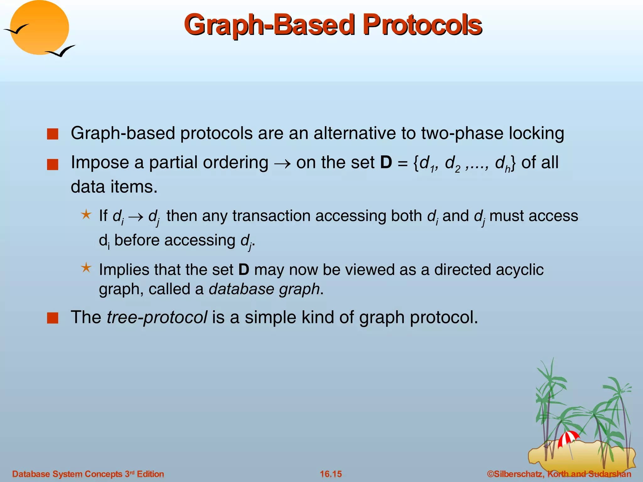 Graph-Based Protocols Graph-based protocols are an alternative to two-phase locking Impose a partial ordering    on the set  D  = { d 1 , d 2  ,..., d h } of all data items. If  d i      d j  then any transaction accessing both  d i  and  d j  must access d i  before accessing  d j . Implies that the set  D  may now be viewed as a directed acyclic graph, called a  database graph . The  tree-protocol  is a simple kind of graph protocol.  