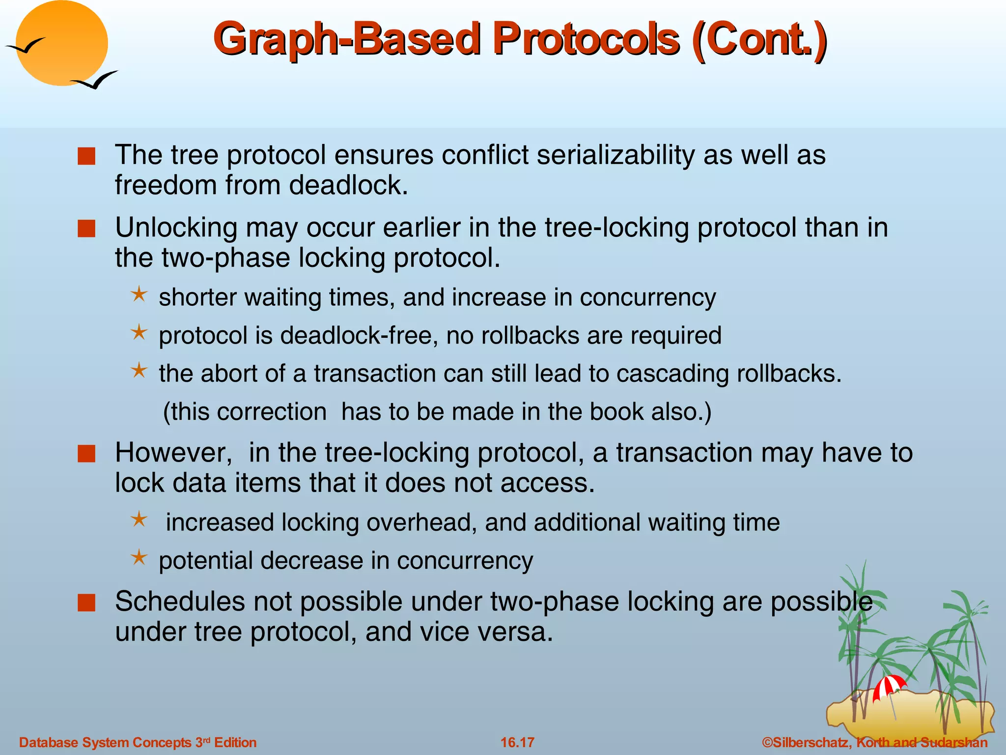 Graph-Based Protocols (Cont.) The tree protocol ensures conflict serializability as well as freedom from deadlock. Unlocking may occur earlier in the tree-locking protocol than in the two-phase locking protocol. shorter waiting times, and increase in concurrency protocol is deadlock-free, no rollbacks are required the abort of a transaction can still lead to cascading rollbacks.  (this correction  has to be made in the book also.) However,  in the tree-locking protocol, a transaction may have to lock data items that it does not access. increased locking overhead, and additional waiting time potential decrease in concurrency Schedules not possible under two-phase locking are possible under tree protocol, and vice versa. 