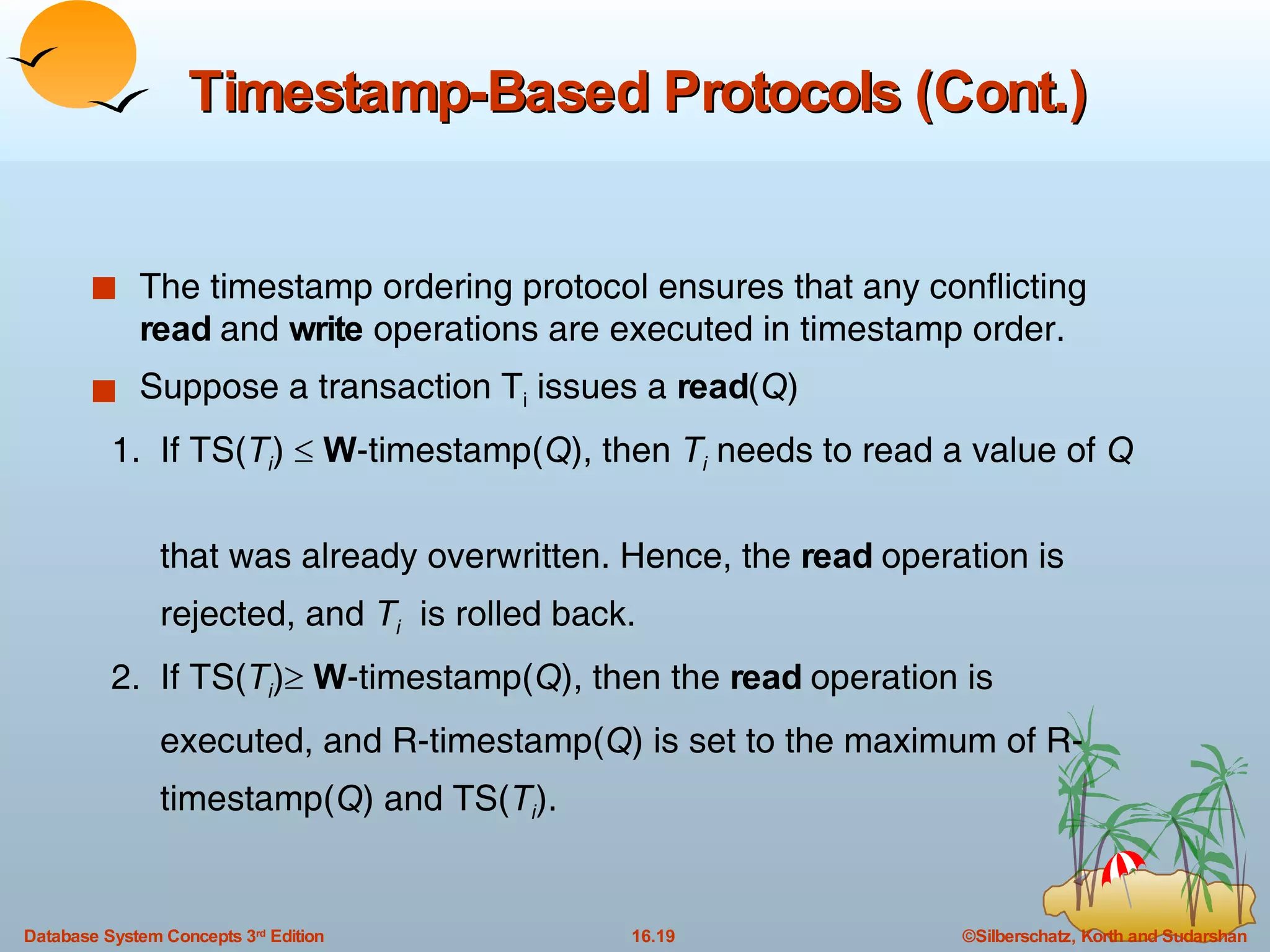 Timestamp-Based Protocols (Cont.) The timestamp ordering protocol ensures that any conflicting  read  and  write  operations are executed in timestamp order. Suppose a transaction T i  issues a  read ( Q ) 1.  If TS( T i )     W -timestamp( Q ), then  T i  needs to read a value of  Q   that was already overwritten. Hence, the  read  operation is  rejected, and  T i   is rolled back. 2.  If TS( T i )    W -timestamp( Q ), then the  read  operation is  executed, and R-timestamp( Q ) is set to the maximum of R- timestamp( Q ) and TS( T i ). 