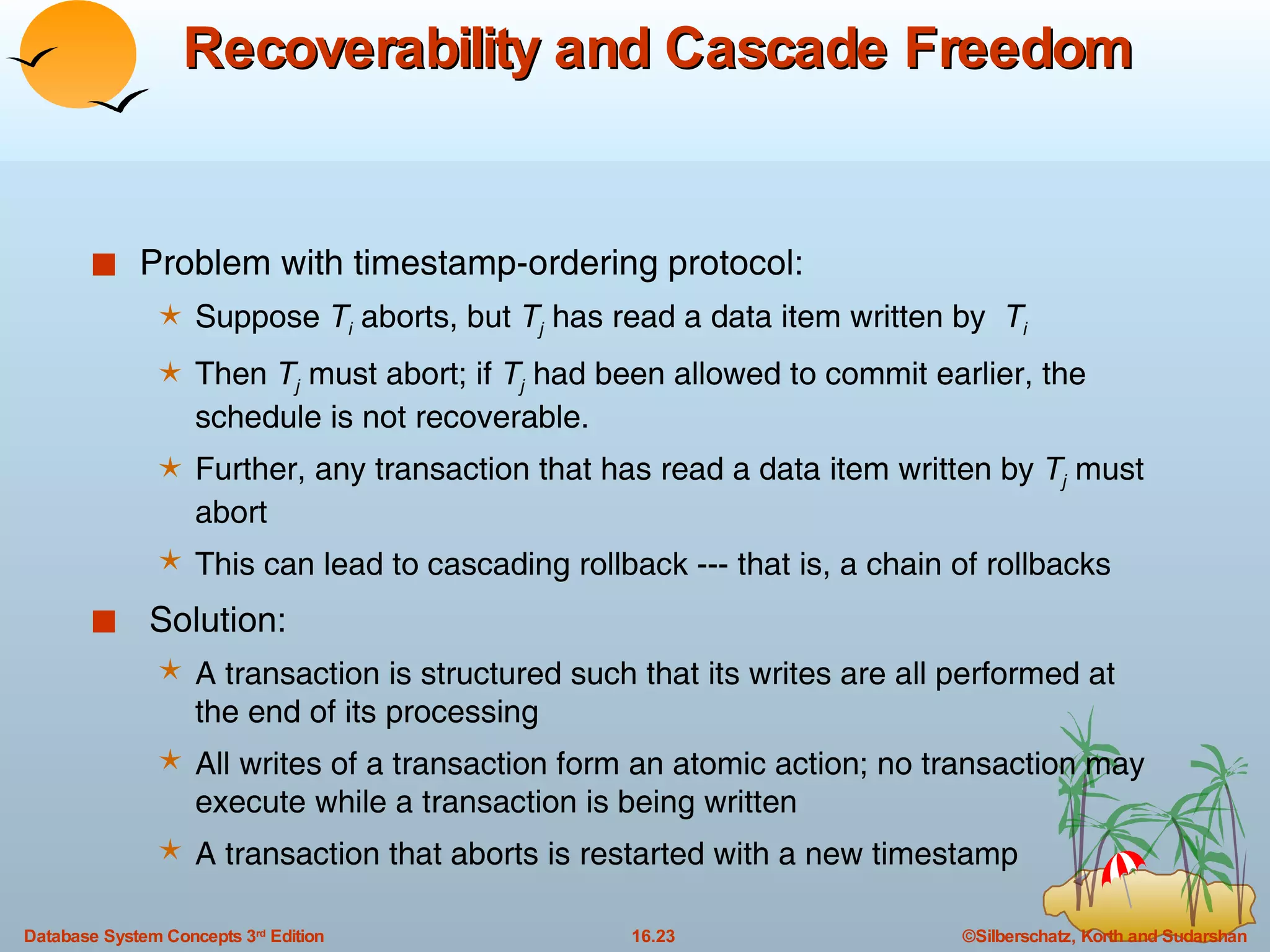Recoverability and Cascade Freedom Problem with timestamp-ordering protocol: Suppose  T i  aborts, but  T j  has read a data item written by  T i Then  T j   must abort; if  T j   had been allowed to commit earlier, the schedule is not recoverable. Further, any transaction that has read a data item written by  T j  must abort This can lead to cascading rollback --- that is, a chain of rollbacks  Solution: A transaction is structured such that its writes are all performed at the end of its processing All writes of a transaction form an atomic action; no transaction may execute while a transaction is being written A transaction that aborts is restarted with a new timestamp 