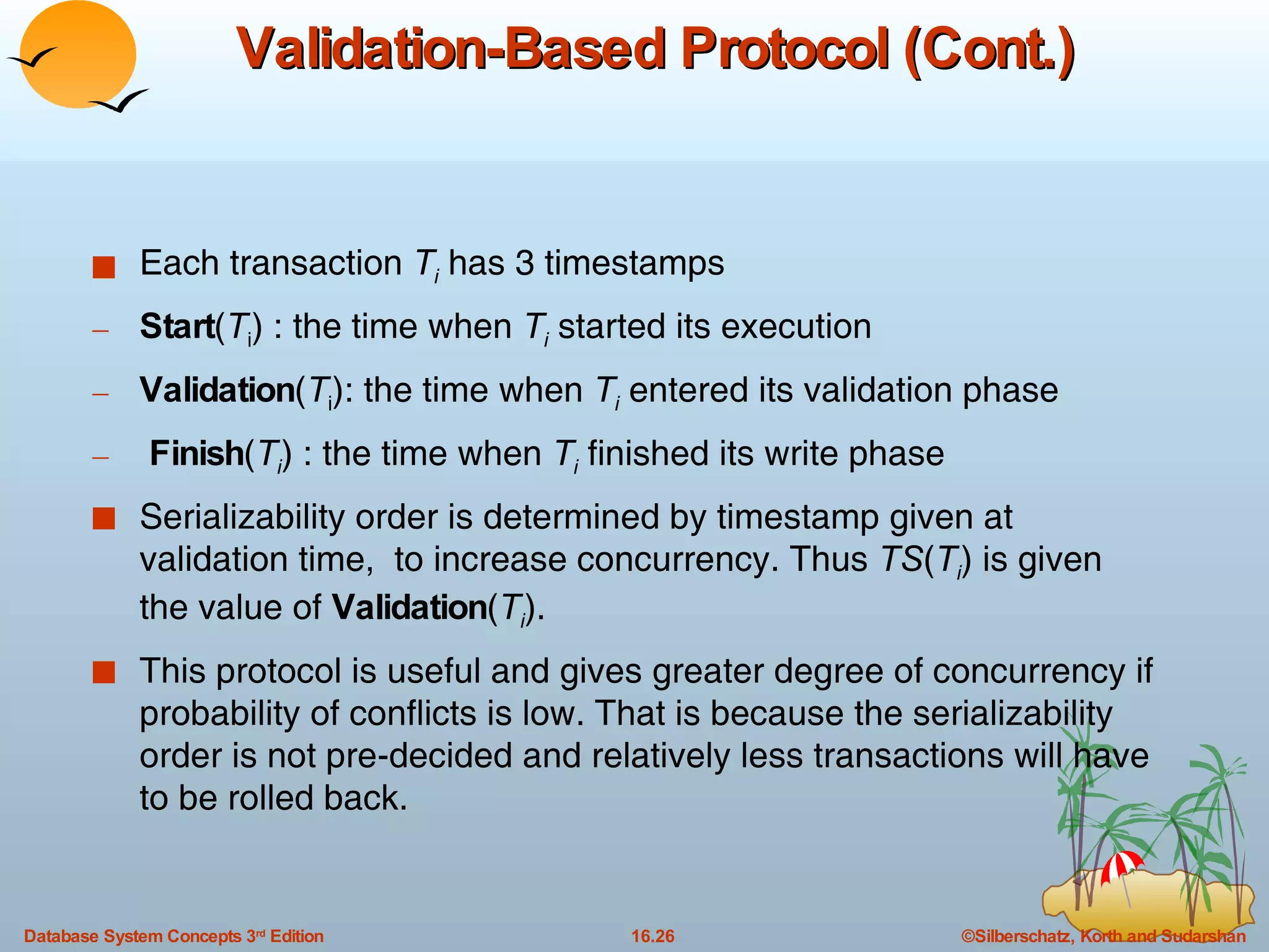 Validation-Based Protocol (Cont.) Each transaction  T i  has 3 timestamps Start ( T i ) : the time when  T i  started its execution Validation ( T i ): the time when  T i  entered its validation phase Finish ( T i ) : the time when  T i  finished its write phase Serializability order is determined by timestamp given at validation time,  to increase concurrency. Thus  TS ( T i ) is given the value of  Validation ( T i ). This protocol is useful and gives greater degree of concurrency if probability of conflicts is low. That is because the serializability order is not pre-decided and relatively less transactions will have to be rolled back. 