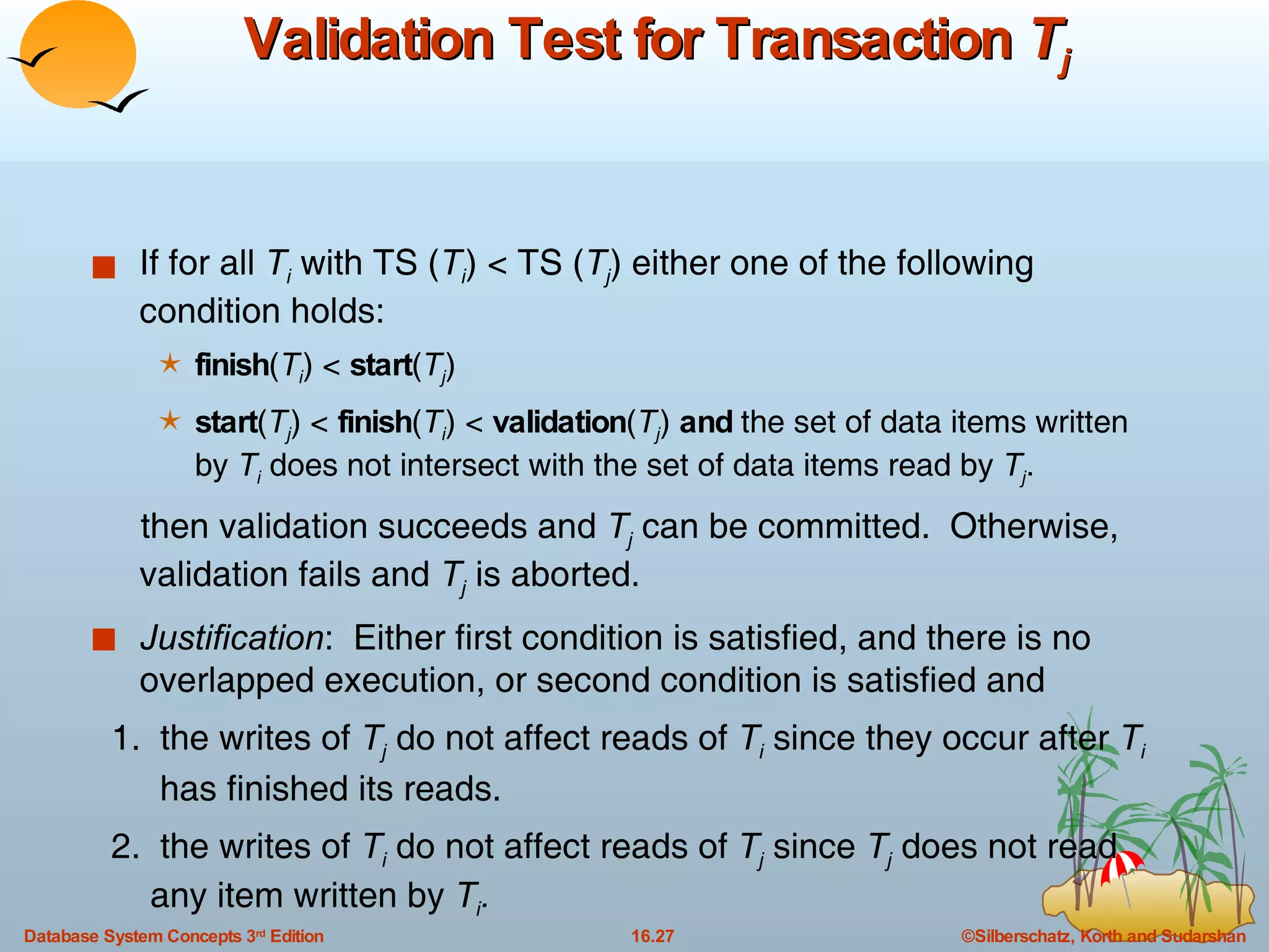 Validation Test for Transaction  T j If for all  T i  with TS ( T i ) < TS ( T j ) either one of the following condition holds: finish ( T i ) <  start ( T j )  start ( T j ) <  finish ( T i ) <  validation ( T j )  and  the set of data items written by  T i  does not intersect with the set of data items read by  T j .  then validation succeeds and  T j  can be committed.  Otherwise, validation fails and  T j  is aborted. Justification :  Either first condition is satisfied, and there is no overlapped execution, or second condition is satisfied and 1.  the writes of  T j   do not affect reads of  T i  since they occur after  T i   has finished its reads. 2.  the writes of  T i  do not affect reads of  T j  since  T j   does not read  any item written by  T i . 