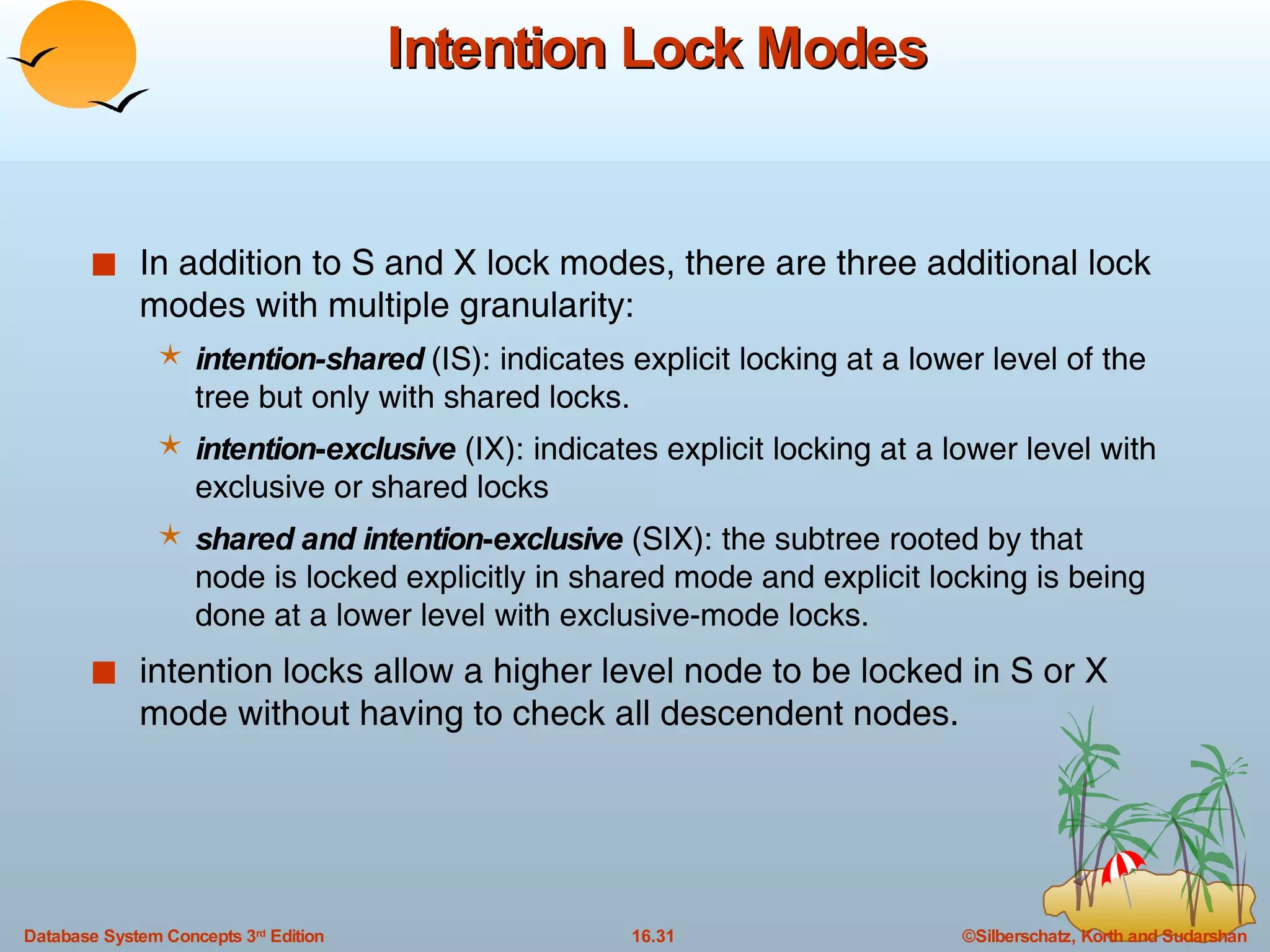 Intention Lock Modes In addition to S and X lock modes, there are three additional lock modes with multiple granularity: intention-shared  (IS): indicates explicit locking at a lower level of the tree but only with shared locks. intention - exclusive  (IX): indicates explicit locking at a lower level with exclusive or shared locks shared and intention - exclusive  (SIX): the subtree rooted by that node is locked explicitly in shared mode and explicit locking is being done at a lower level with exclusive-mode locks. intention locks allow a higher level node to be locked in S or X mode without having to check all descendent nodes. 