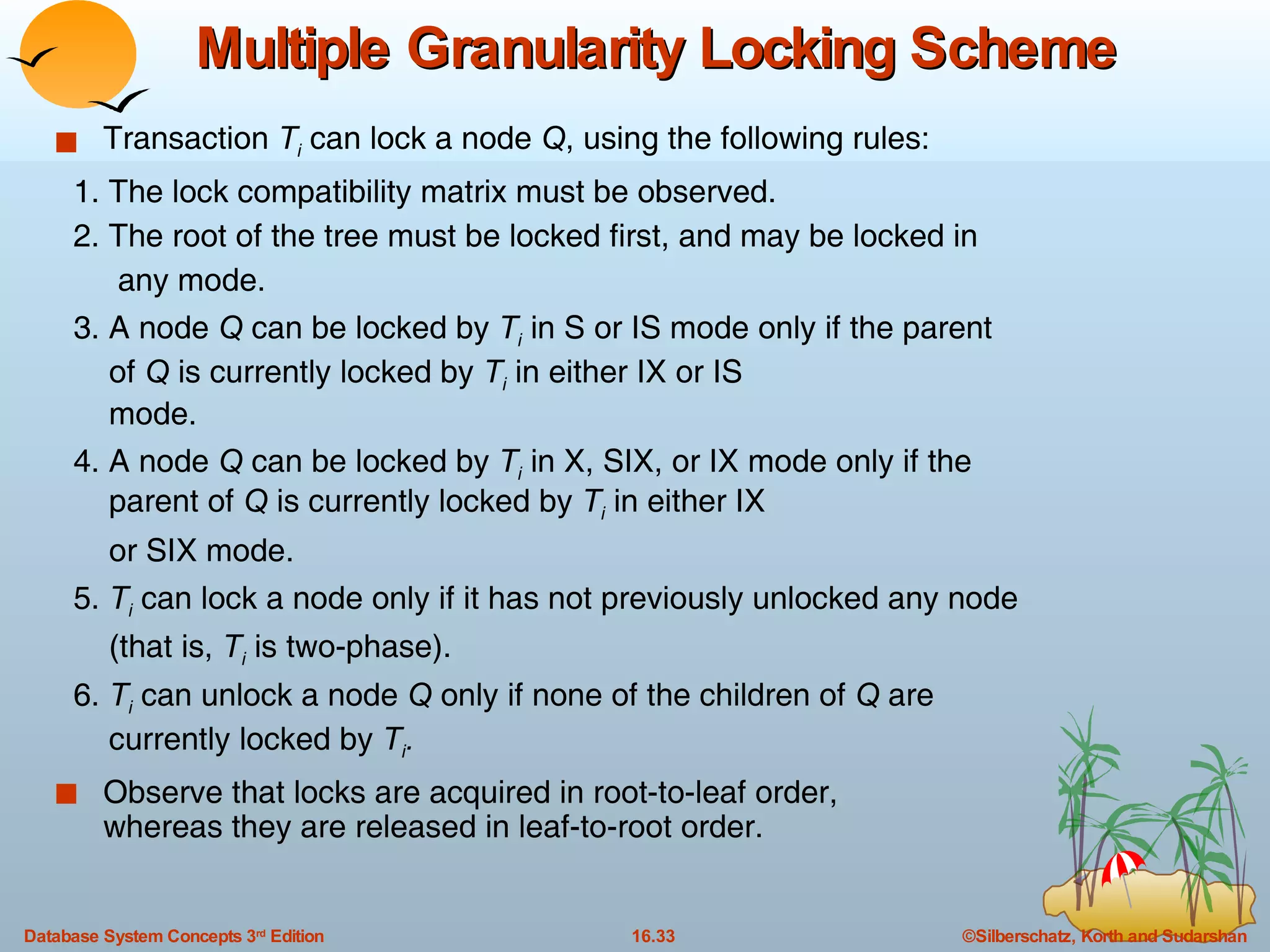 Multiple Granularity Locking Scheme Transaction  T i  can lock a node  Q , using the following rules: 1. The lock compatibility matrix must be observed. 2. The root of the tree must be locked first, and may be locked in  any mode. 3. A node  Q  can be locked by  T i  in S or IS mode only if the parent  of  Q  is currently locked by  T i  in either IX or IS  mode. 4. A node  Q  can be locked by  T i  in X, SIX, or IX mode only if the  parent of  Q  is currently locked by  T i  in either IX  or SIX mode. 5.  T i  can lock a node only if it has not previously unlocked any node  (that is,  T i   is two-phase). 6.  T i   can unlock a node  Q  only if none of the children of  Q  are  currently locked by  T i . Observe that locks are acquired in root-to-leaf order,  whereas they are released in leaf-to-root order. 