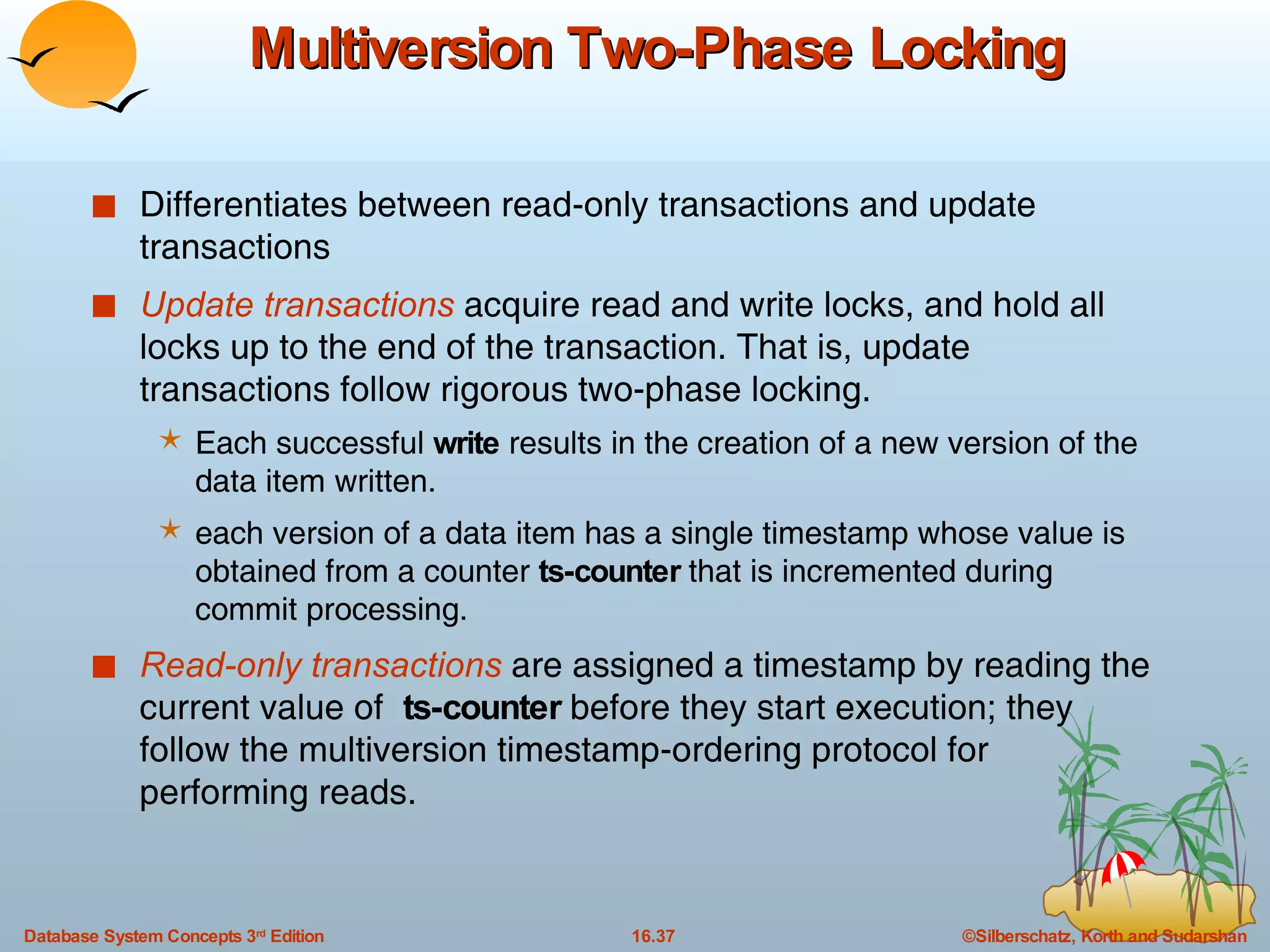 Multiversion Two-Phase Locking Differentiates between read-only transactions and update transactions Update transactions  acquire read and write locks, and hold all locks up to the end of the transaction. That is, update transactions follow rigorous two-phase locking. Each successful  write  results in the creation of a new version of the data item written. each version of a data item has a single timestamp whose value is obtained from a counter  ts-counter  that is incremented during commit processing. Read-only transactions  are assigned a timestamp by reading the current value of  ts-counter  before they start execution; they follow the multiversion timestamp-ordering protocol for performing reads. 