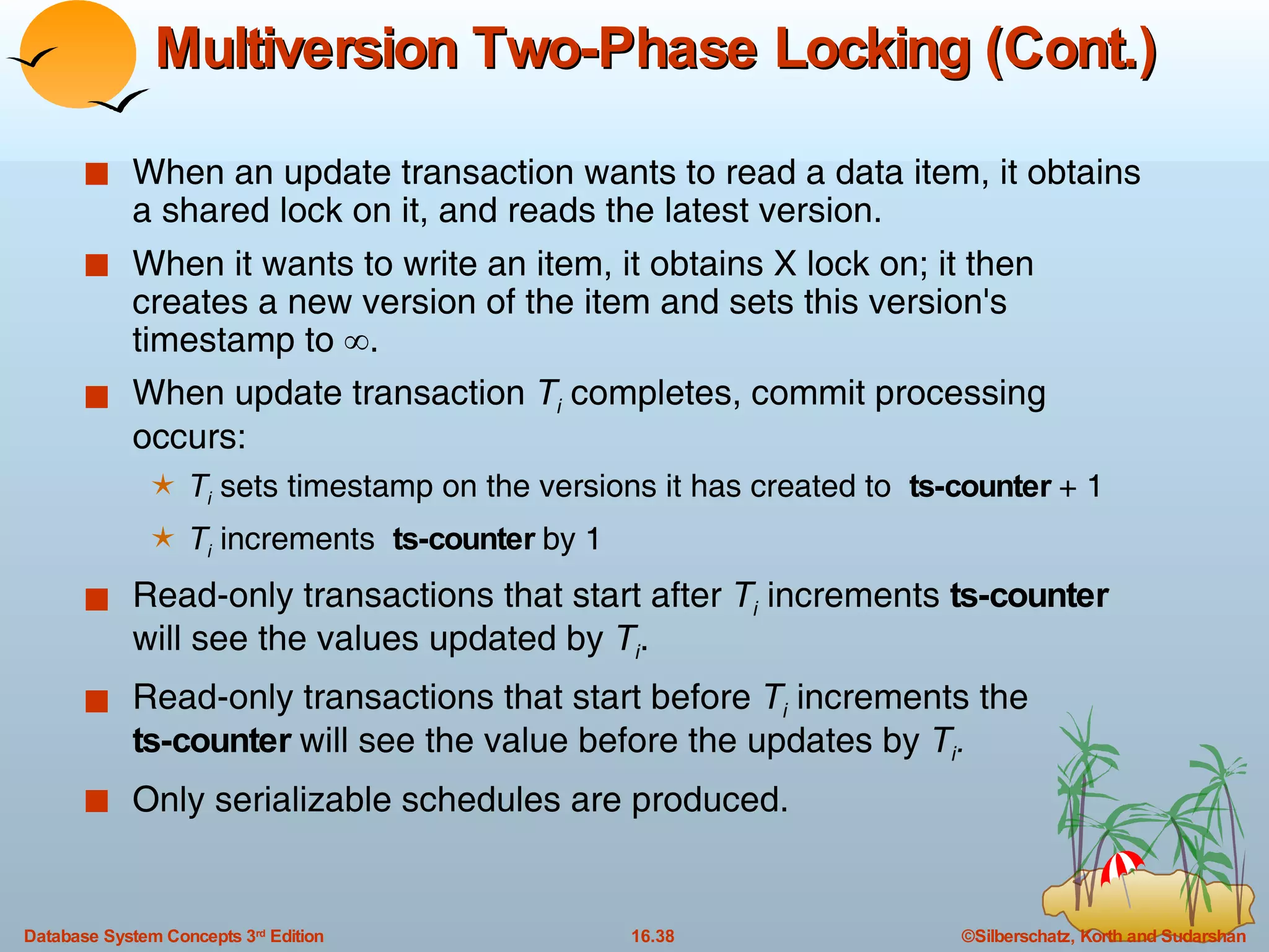 Multiversion Two-Phase Locking (Cont.) When an update transaction wants to read a data item, it obtains a shared lock on it, and reads the latest version.  When it wants to write an item, it obtains X lock on; it then creates a new version of the item and sets this version's timestamp to   . When update transaction  T i  completes, commit processing occurs: T i  sets timestamp on the versions it has created to  ts-counter  + 1 T i  increments  ts-counter  by 1 Read-only transactions that start after  T i  increments  ts-counter  will see the values updated by  T i .  Read-only transactions that start before  T i  increments the ts-counter  will see the value before the updates by  T i .   Only serializable schedules are produced. 