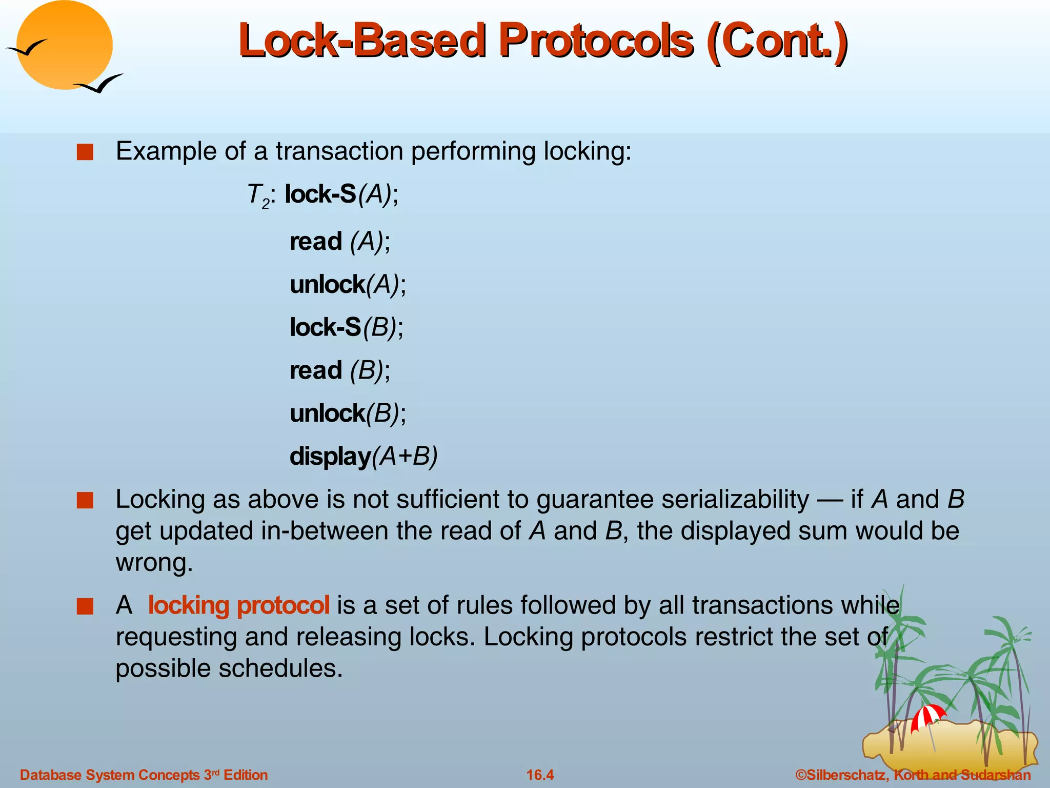 Lock-Based Protocols (Cont.) Example of a transaction performing locking: T 2 :  lock-S (A) ; read  (A) ; unlock (A) ; lock-S (B) ; read  (B) ; unlock (B) ; display (A+B) Locking as above is not sufficient to guarantee serializability — if  A  and  B  get updated in-between the read of  A  and  B , the displayed sum would be wrong. A  locking protocol  is a set of rules followed by all transactions while requesting and releasing locks. Locking protocols restrict the set of possible schedules. 